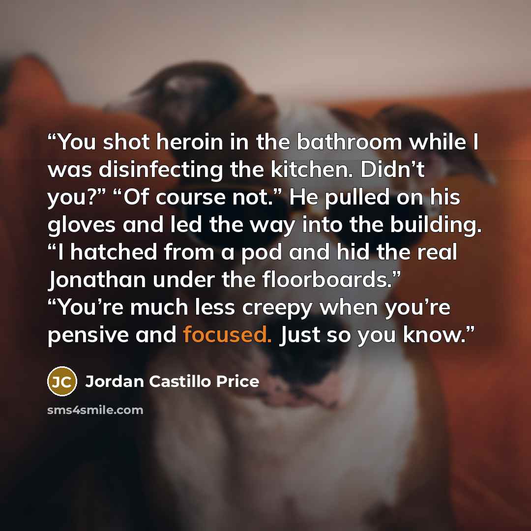 “You shot heroin in the bathroom while I was disinfecting the kitchen. Didn’t you?” “Of course not.” He pulled on his gloves and led the way into the building. “I hatched from a pod and hid the real Jonathan under the floorboards.” “You’re much less creepy when you’re pensive and focused. Just so…” quote by Jordan Castillo Price