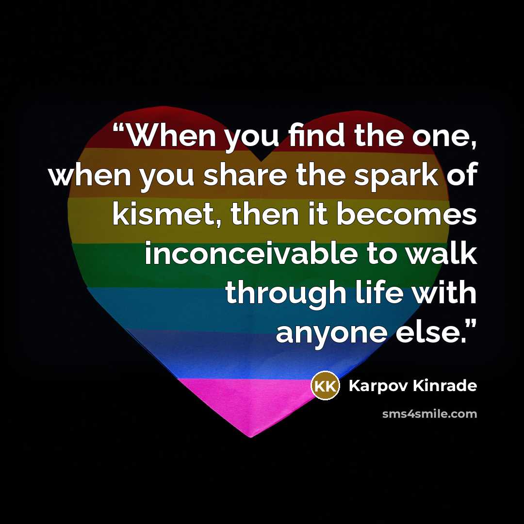 “When you find the one, when you share the spark of kismet, then it becomes inconceivable to walk through life with anyone else.” quote by Karpov Kinrade