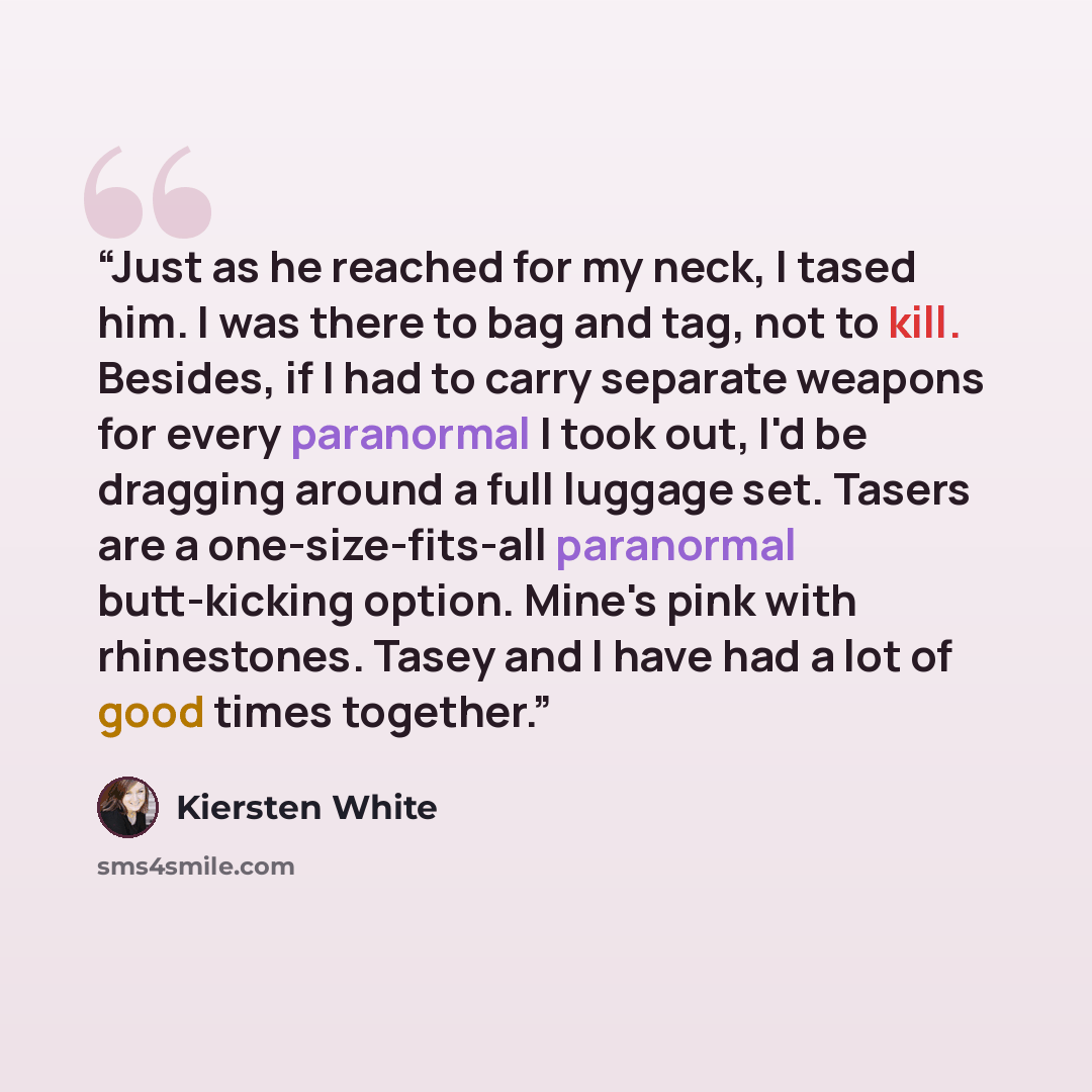 “Just as he reached for my neck, I tased him. I was there to bag and tag, not to kill. Besides, if I had to carry separate weapons for every paranormal I took out, I'd be dragging around a full luggage set. Tasers are a one-size-fits-all paranormal butt-kicking option. Mine's pink with rhinestones…” quote by Kiersten White