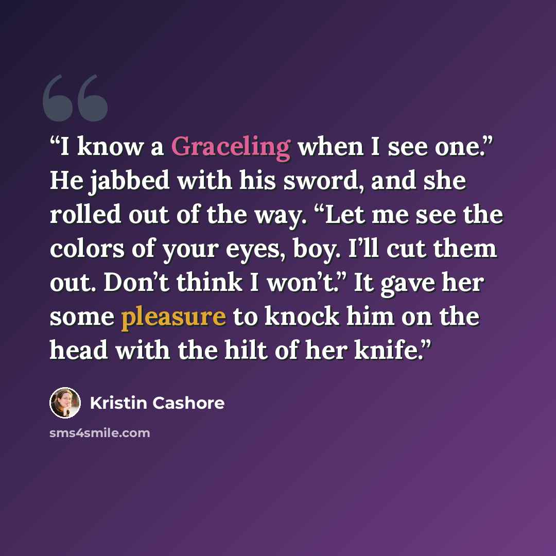 “I know a Graceling when I see one.” He jabbed with his sword, and she rolled out of the way. “Let me see the colors of your eyes, boy. I’ll cut them out. Don’t think I won’t.” It gave her some pleasure to knock him on the head with the hilt of her knife.” quote by Kristin Cashore