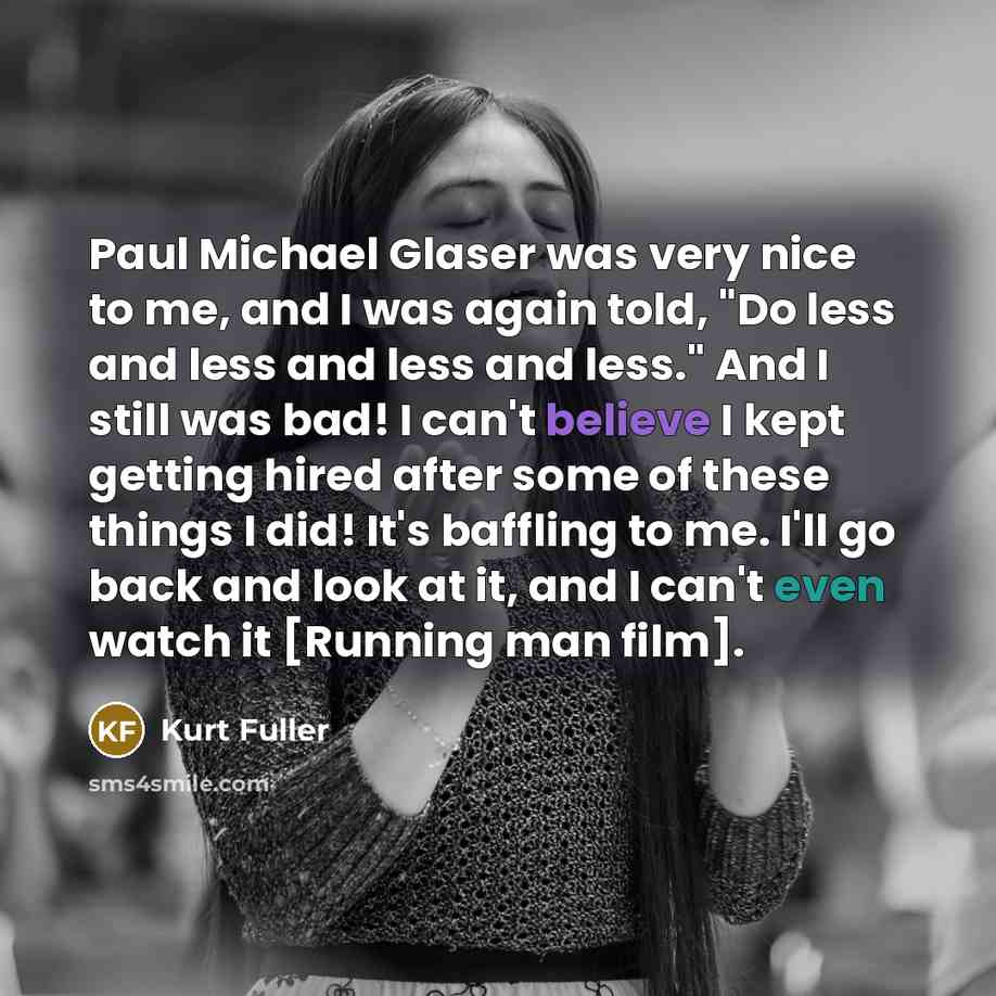 “Paul Michael Glaser was very nice to me, and I was again told, "Do less and less and less and less." And I still was bad! I can't believe I kept getting hired after some of these things I did! It's baffling to me. I'll go back and look at it, and I can't even watch it [Running man film].” quote by Kurt Fuller