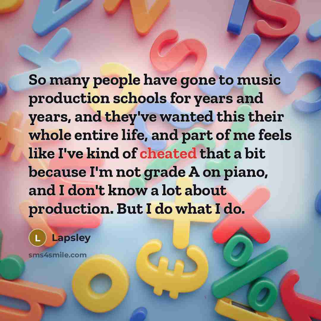 “So many people have gone to music production schools for years and years, and they've wanted this their whole entire life, and part of me feels like I've kind of cheated that a bit because I'm not grade A on piano, and I don't know a lot about production. But I do what I do.” quote by Lapsley