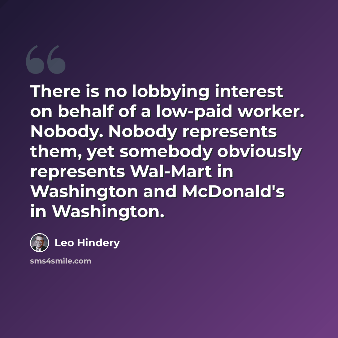 “There is no lobbying interest on behalf of a low-paid worker. Nobody. Nobody represents them, yet somebody obviously represents Wal-Mart in Washington and McDonald's in Washington.” quote by Leo Hindery