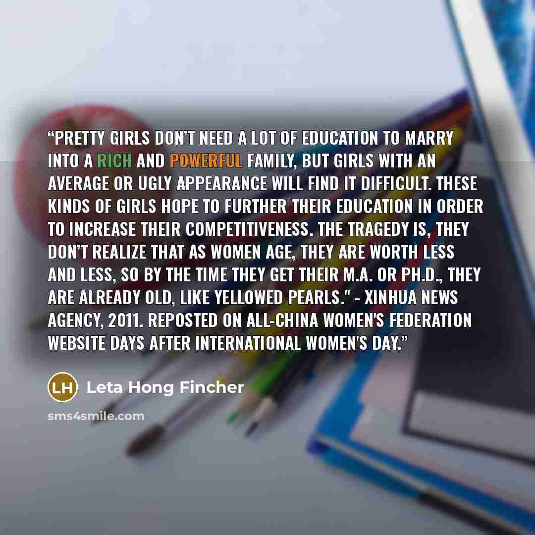 “Pretty girls don’t need a lot of education to marry into a rich and powerful family, but girls with an average or ugly appearance will find it difficult. These kinds of girls hope to further their education in order to increase their competitiveness. The tragedy is, they don’t realize that as…” quote by Leta Hong Fincher