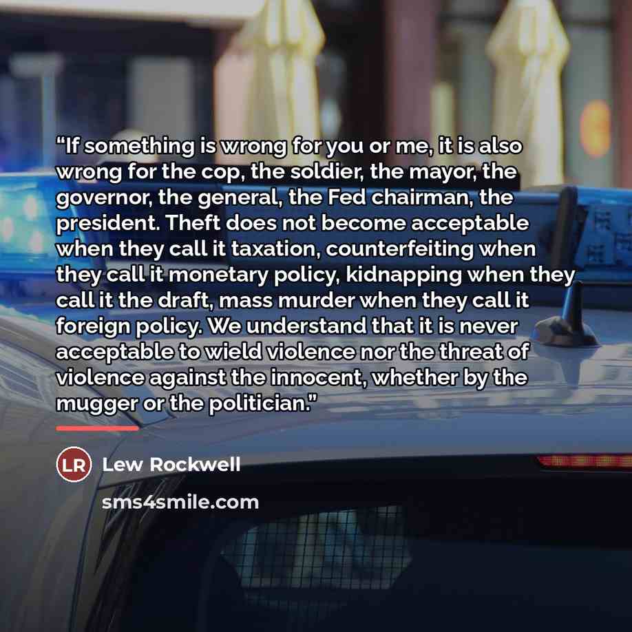 “If something is wrong for you or me, it is also wrong for the cop, the soldier, the mayor, the governor, the general, the Fed chairman, the president. Theft does not become acceptable when they call it taxation, counterfeiting when they call it monetary policy, kidnapping when they call it the…” quote by Lew Rockwell