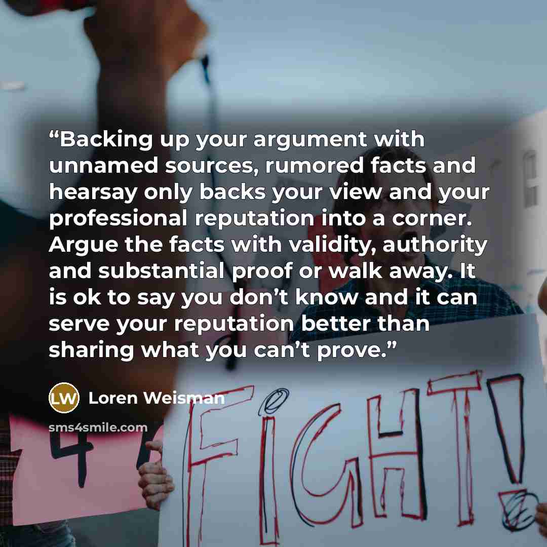 “Backing up your argument with unnamed sources, rumored facts and hearsay only backs your view and your professional reputation into a corner. Argue the facts with validity, authority and substantial proof or walk away. It is ok to say you don’t know and it can serve your reputation better than…” quote by Loren Weisman