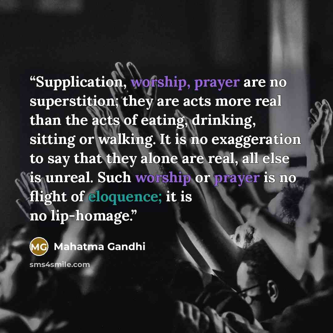 “Supplication, worship, prayer are no superstition; they are acts more real than the acts of eating, drinking, sitting or walking. It is no exaggeration to say that they alone are real, all else is unreal. Such worship or prayer is no flight of eloquence; it is no lip-homage.” quote by Mahatma Gandhi