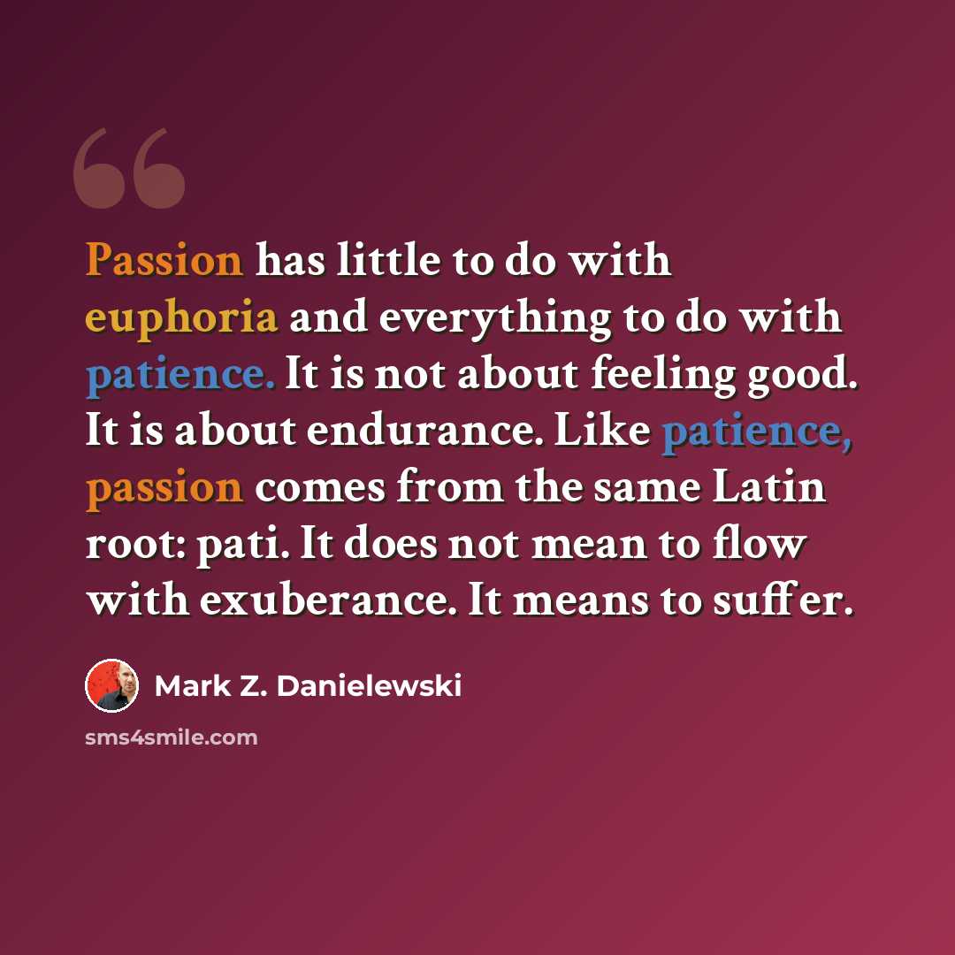 “Passion has little to do with euphoria and everything to do with patience. It is not about feeling good. It is about endurance. Like patience, passion comes from the same Latin root: pati. It does not mean to flow with exuberance. It means to suffer.” quote by Mark Z. Danielewski