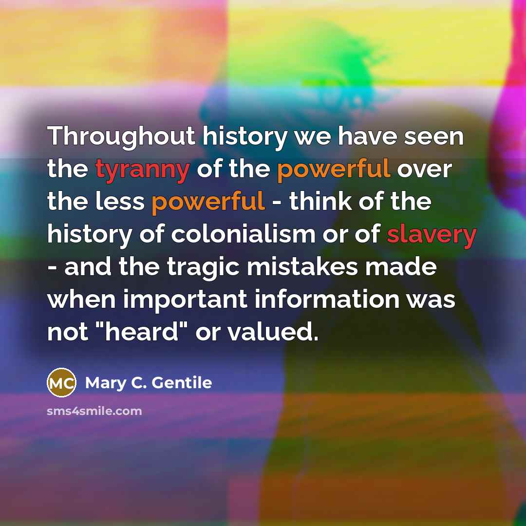 “Throughout history we have seen the tyranny of the powerful over the less powerful - think of the history of colonialism or of slavery - and the tragic mistakes made when important information was not "heard" or valued.” quote by Mary C. Gentile