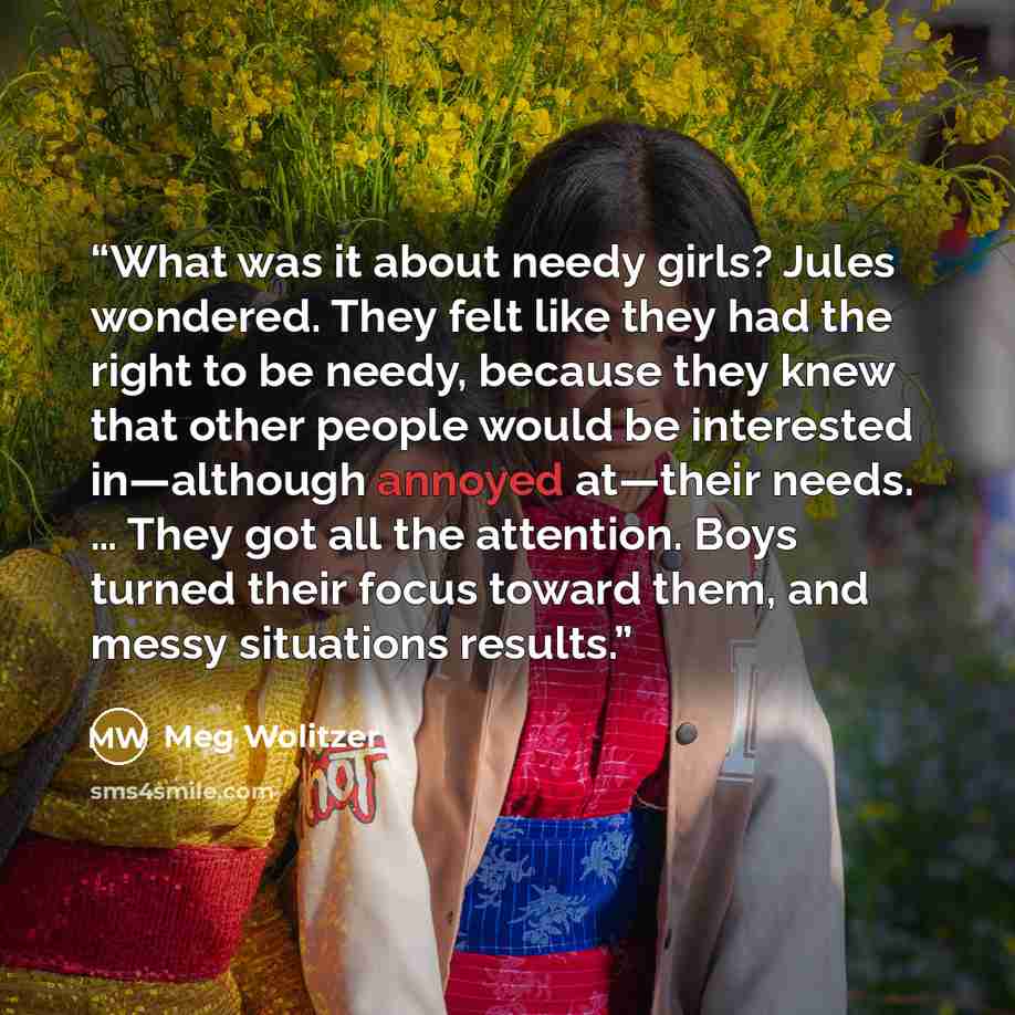 “What was it about needy girls? Jules wondered. They felt like they had the right to be needy, because they knew that other people would be interested in—although annoyed at—their needs. … They got all the attention. Boys turned their focus toward them, and messy situations results.” quote by Meg Wolitzer