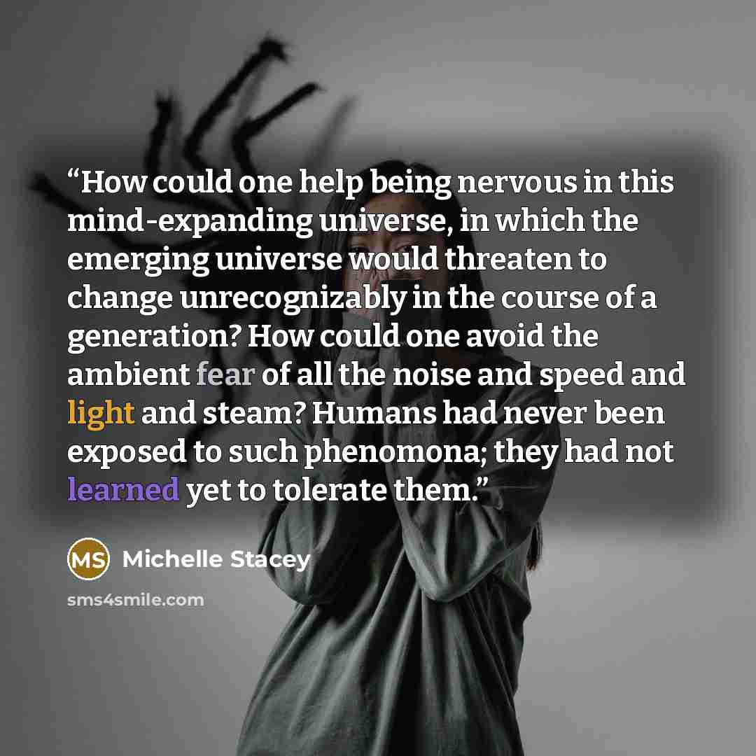 “How could one help being nervous in this mind-expanding universe, in which the emerging universe would threaten to change unrecognizably in the course of a generation? How could one avoid the ambient fear of all the noise and speed and light and steam? Humans had never been exposed to such…” quote by Michelle Stacey