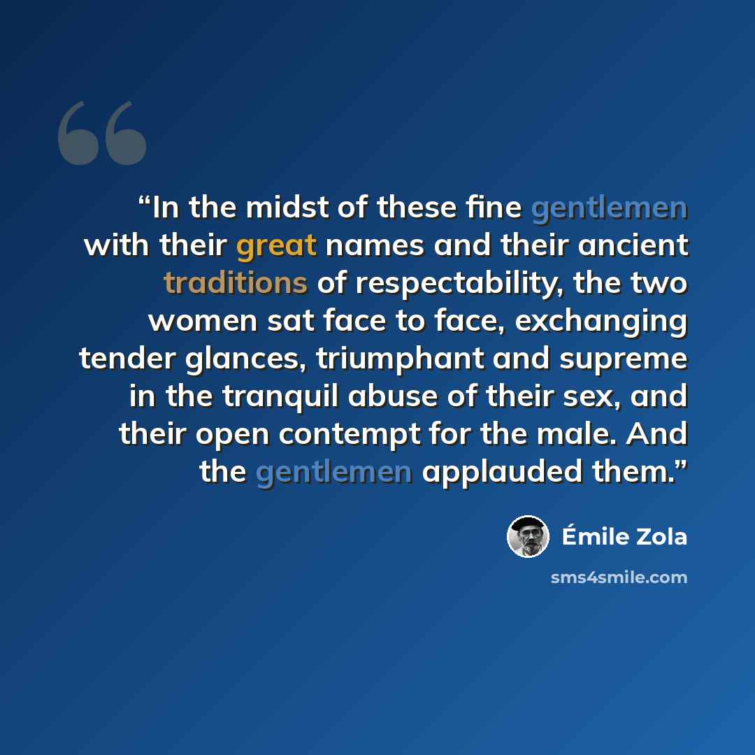 “In the midst of these fine gentlemen with their great names and their ancient traditions of respectability, the two women sat face to face, exchanging tender glances, triumphant and supreme in the tranquil abuse of their sex, and their open contempt for the male. And the gentlemen applauded them.” quote by Émile Zola
