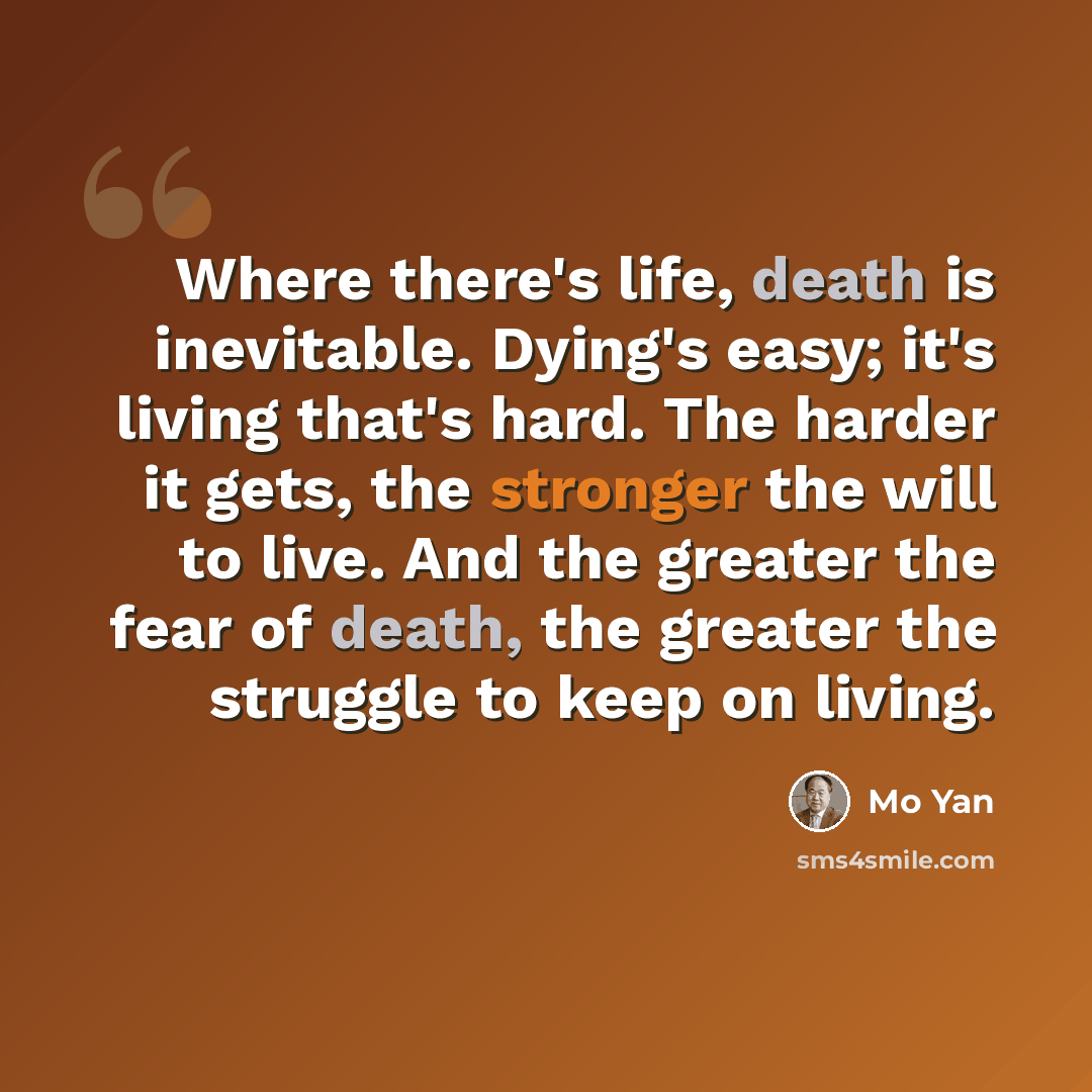 “Where there's life, death is inevitable. Dying's easy; it's living that's hard. The harder it gets, the stronger the will to live. And the greater the fear of death, the greater the struggle to keep on living.” quote by Mo Yan