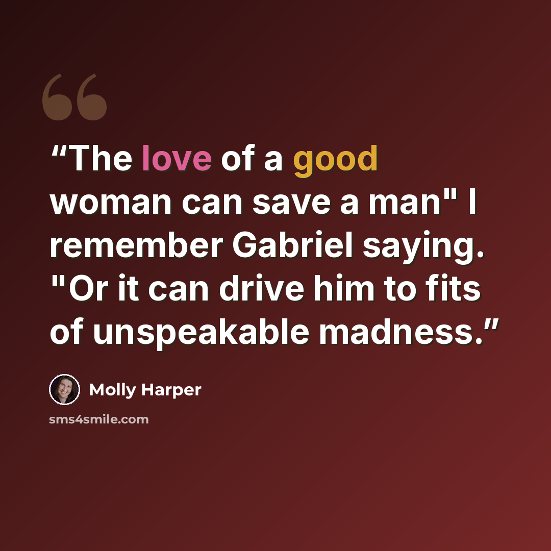 “The love of a good woman can save a man" I remember Gabriel saying. "Or it can drive him to fits of unspeakable madness.” quote by Molly Harper