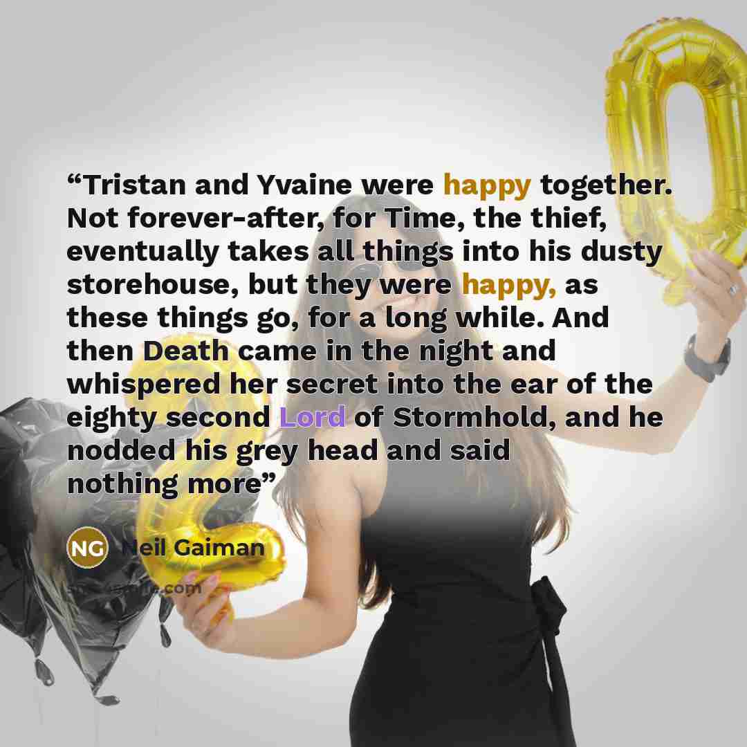 “Tristan and Yvaine were happy together. Not forever-after, for Time, the thief, eventually takes all things into his dusty storehouse, but they were happy, as these things go, for a long while. And then Death came in the night and whispered her secret into the ear of the eighty second Lord of…” quote by Neil Gaiman