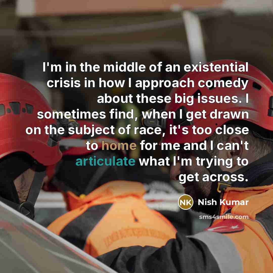 “I'm in the middle of an existential crisis in how I approach comedy about these big issues. I sometimes find, when I get drawn on the subject of race, it's too close to home for me and I can't articulate what I'm trying to get across.” quote by Nish Kumar