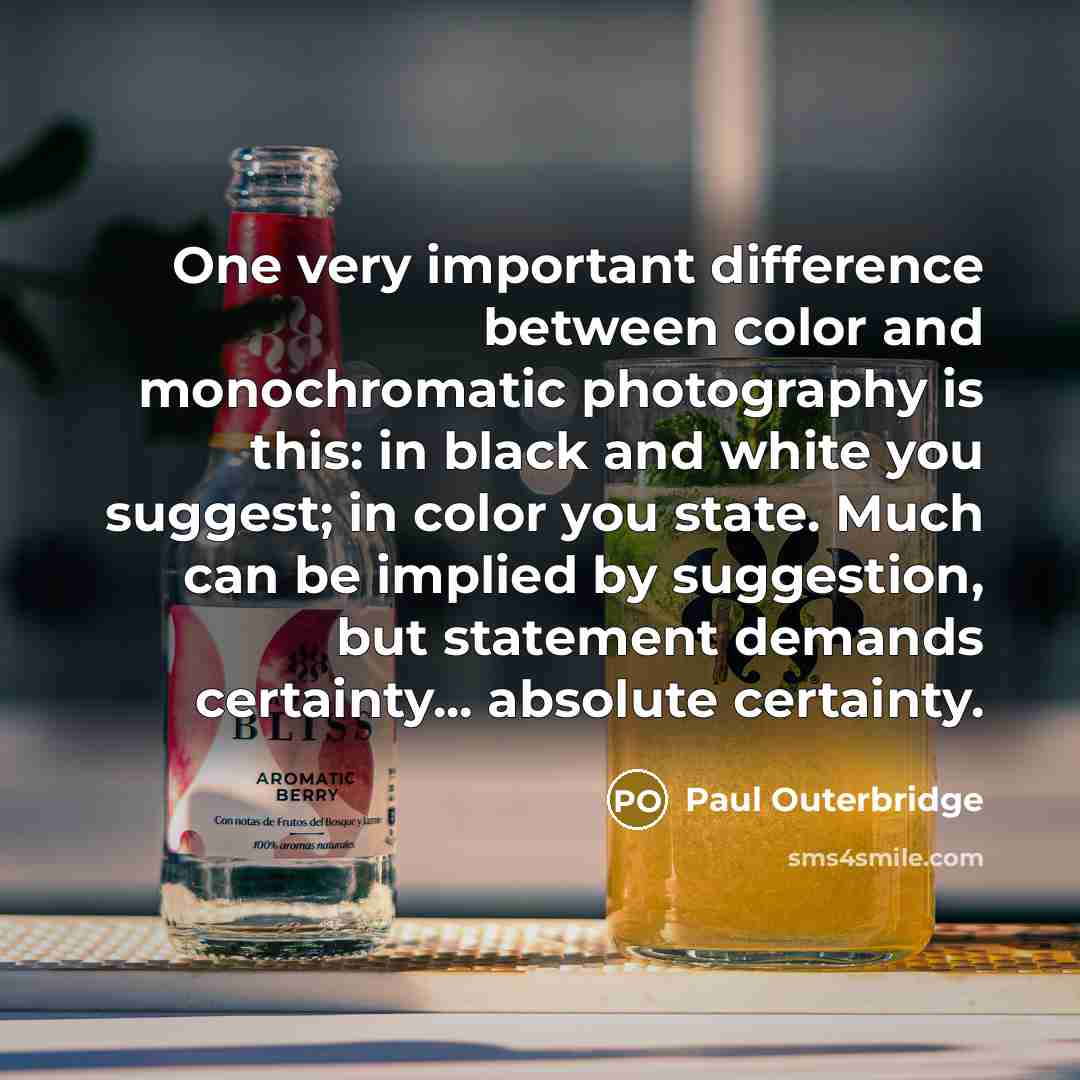 “One very important difference between color and monochromatic photography is this: in black and white you suggest; in color you state. Much can be implied by suggestion, but statement demands certainty... absolute certainty.” quote by Paul Outerbridge