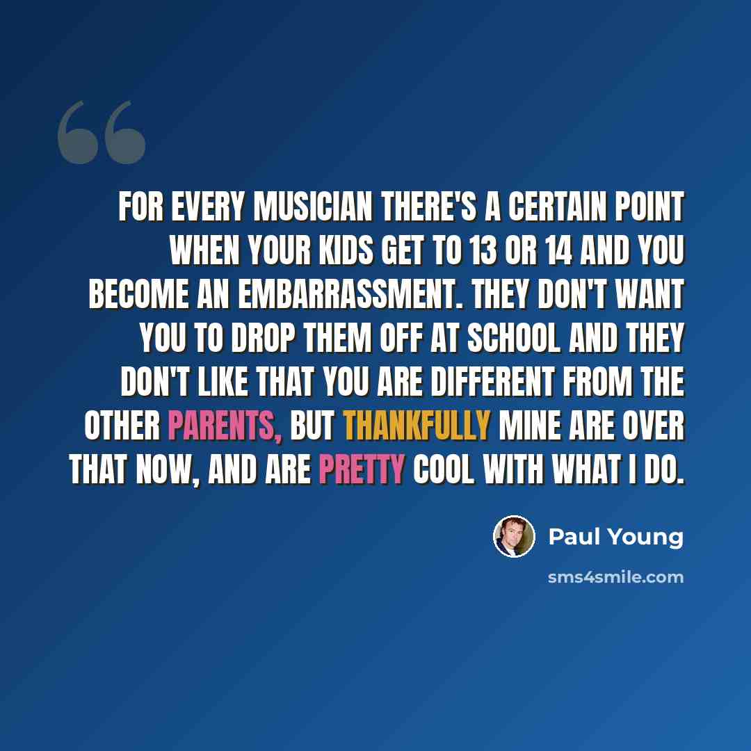 “For every musician there's a certain point when your kids get to 13 or 14 and you become an embarrassment. They don't want you to drop them off at school and they don't like that you are different from the other parents, but thankfully mine are over that now, and are pretty cool with what I do.” quote by Paul Young