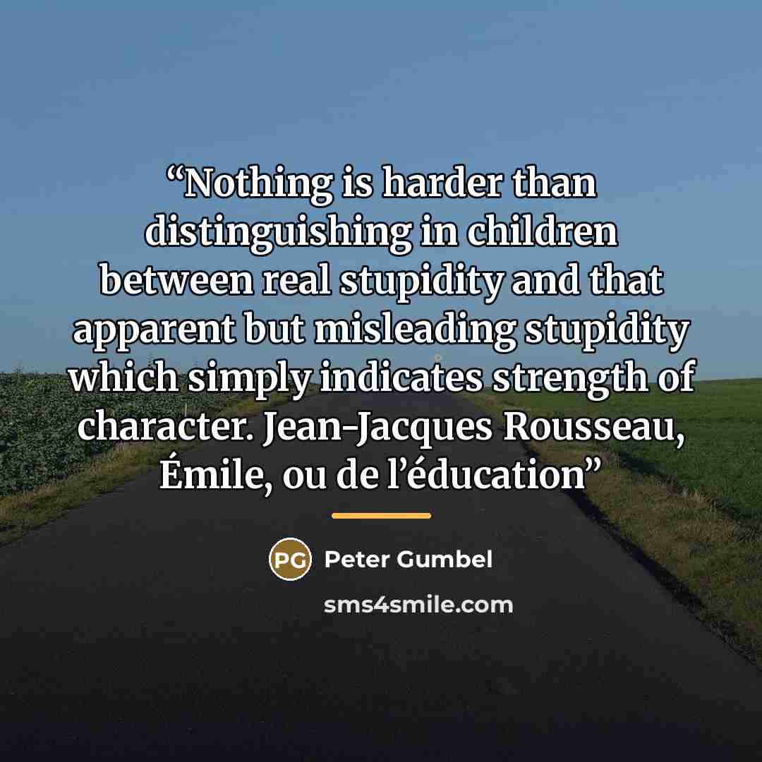 “Nothing is harder than distinguishing in children between real stupidity and that apparent but misleading stupidity which simply indicates strength of character. Jean-Jacques Rousseau, Émile, ou de l’éducation” quote by Peter Gumbel