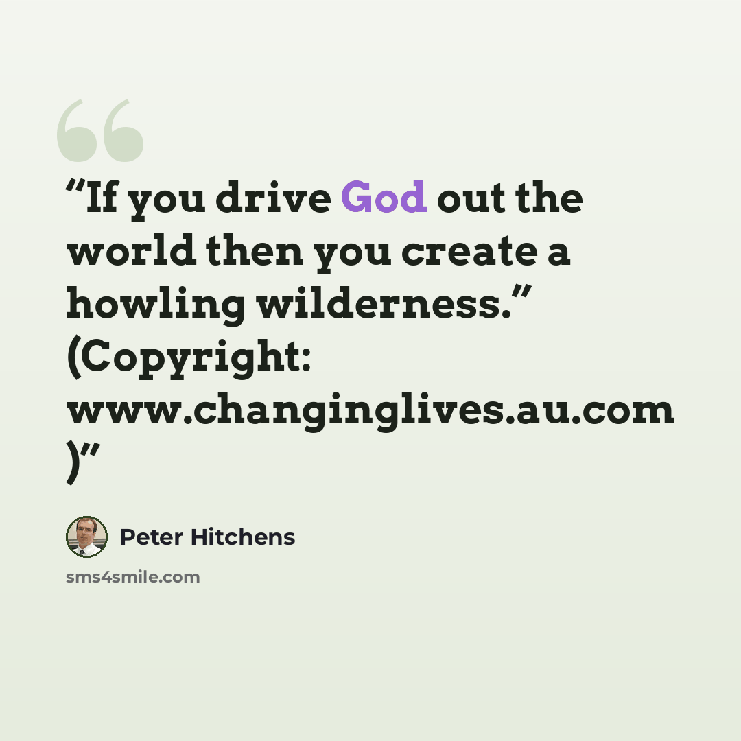 “If you drive God out the world then you create a howling wilderness.” (Copyright: www.changinglives.au.com )” quote by Peter Hitchens