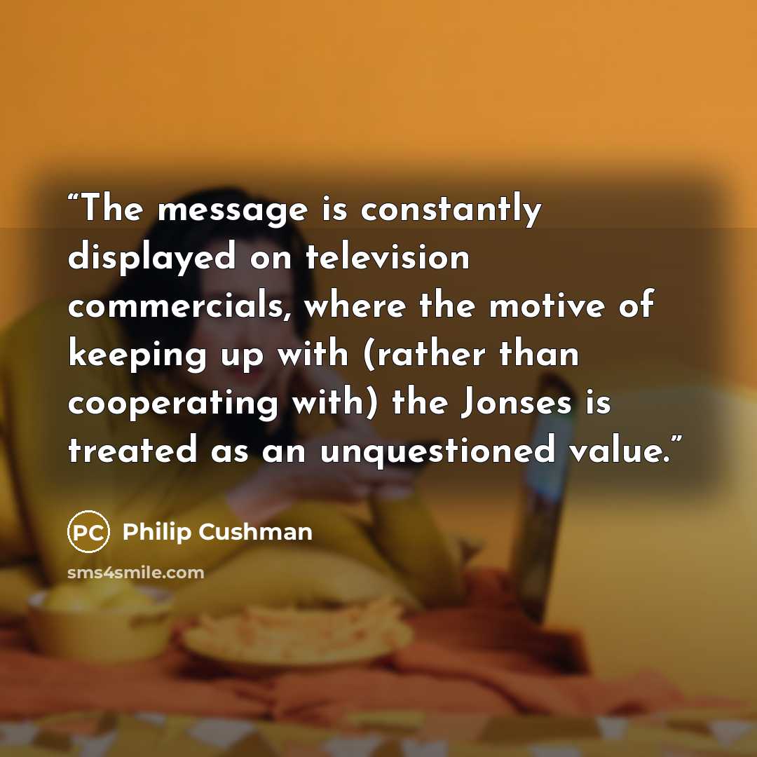 “The message is constantly displayed on television commercials, where the motive of keeping up with (rather than cooperating with) the Jonses is treated as an unquestioned value.” quote by Philip Cushman