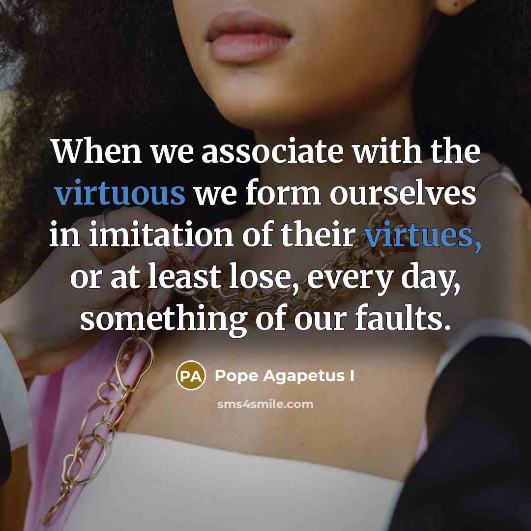 “When we associate with the virtuous we form ourselves in imitation of their virtues, or at least lose, every day, something of our faults.” quote by Pope Agapetus I