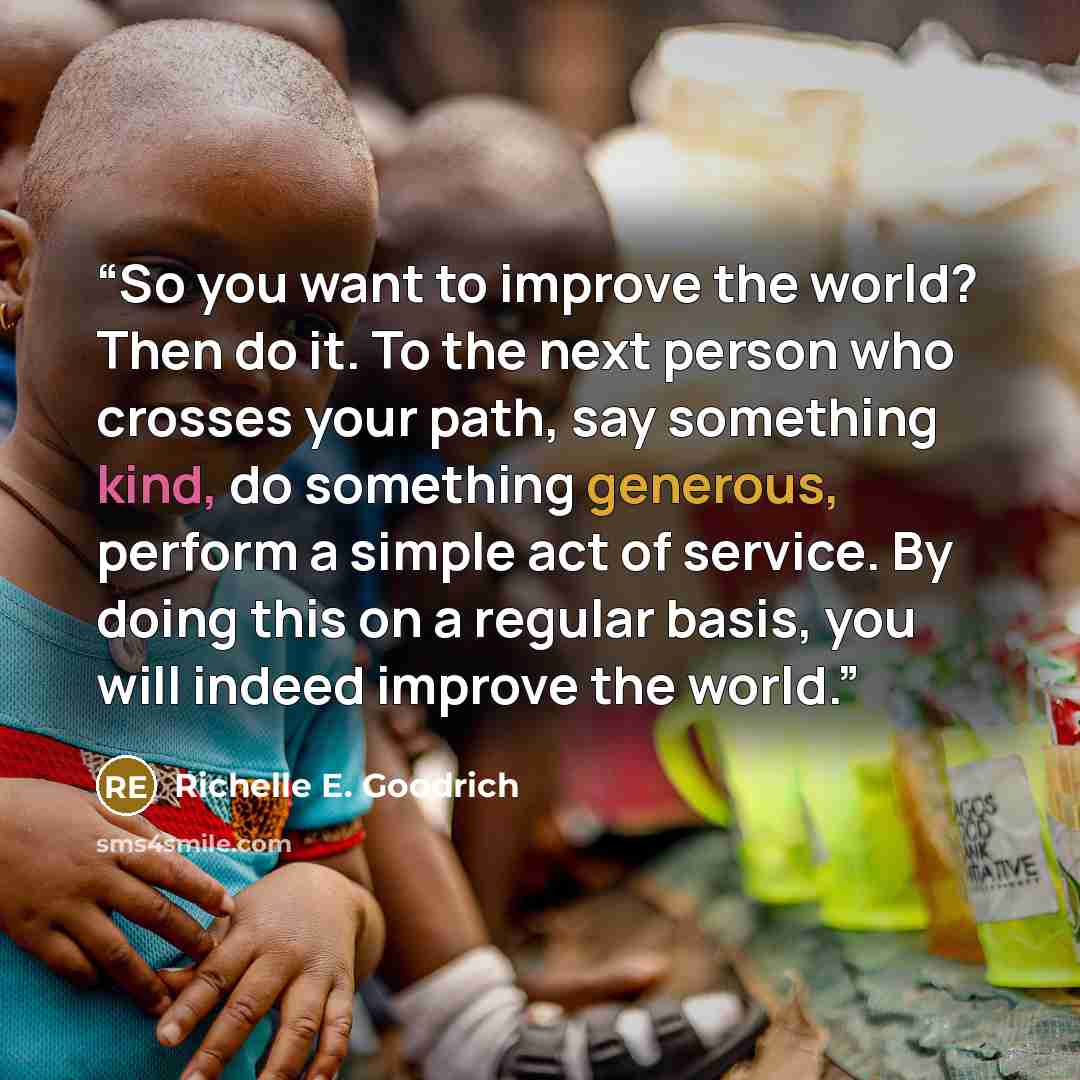 “So you want to improve the world? Then do it. To the next person who crosses your path, say something kind, do something generous, perform a simple act of service. By doing this on a regular basis, you will indeed improve the world.” quote by Richelle E. Goodrich