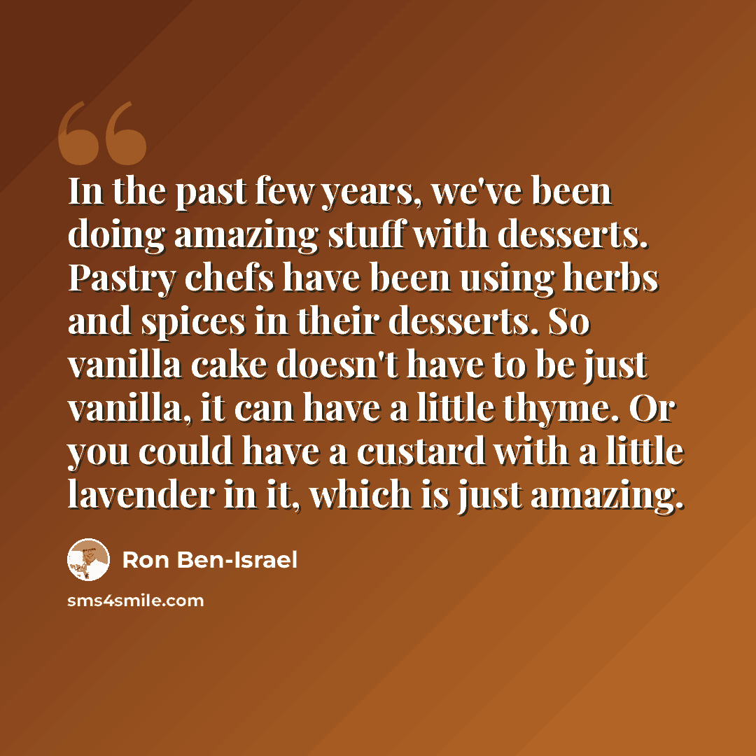 “In the past few years, we've been doing amazing stuff with desserts. Pastry chefs have been using herbs and spices in their desserts. So vanilla cake doesn't have to be just vanilla, it can have a little thyme. Or you could have a custard with a little lavender in it, which is just amazing.” quote by Ron Ben-Israel