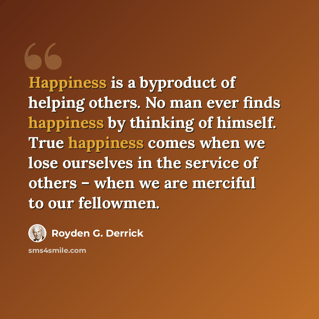 “Happiness is a byproduct of helping others. No man ever finds happiness by thinking of himself. True happiness comes when we lose ourselves in the service of others – when we are merciful to our fellowmen.” quote by Royden G. Derrick