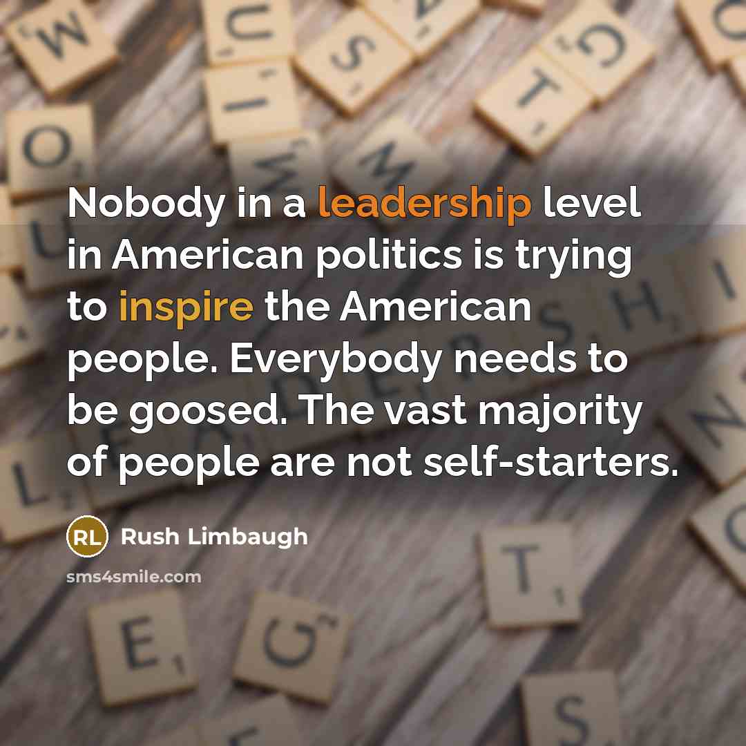 “Nobody in a leadership level in American politics is trying to inspire the American people. Everybody needs to be goosed. The vast majority of people are not self-starters.” quote by Rush Limbaugh