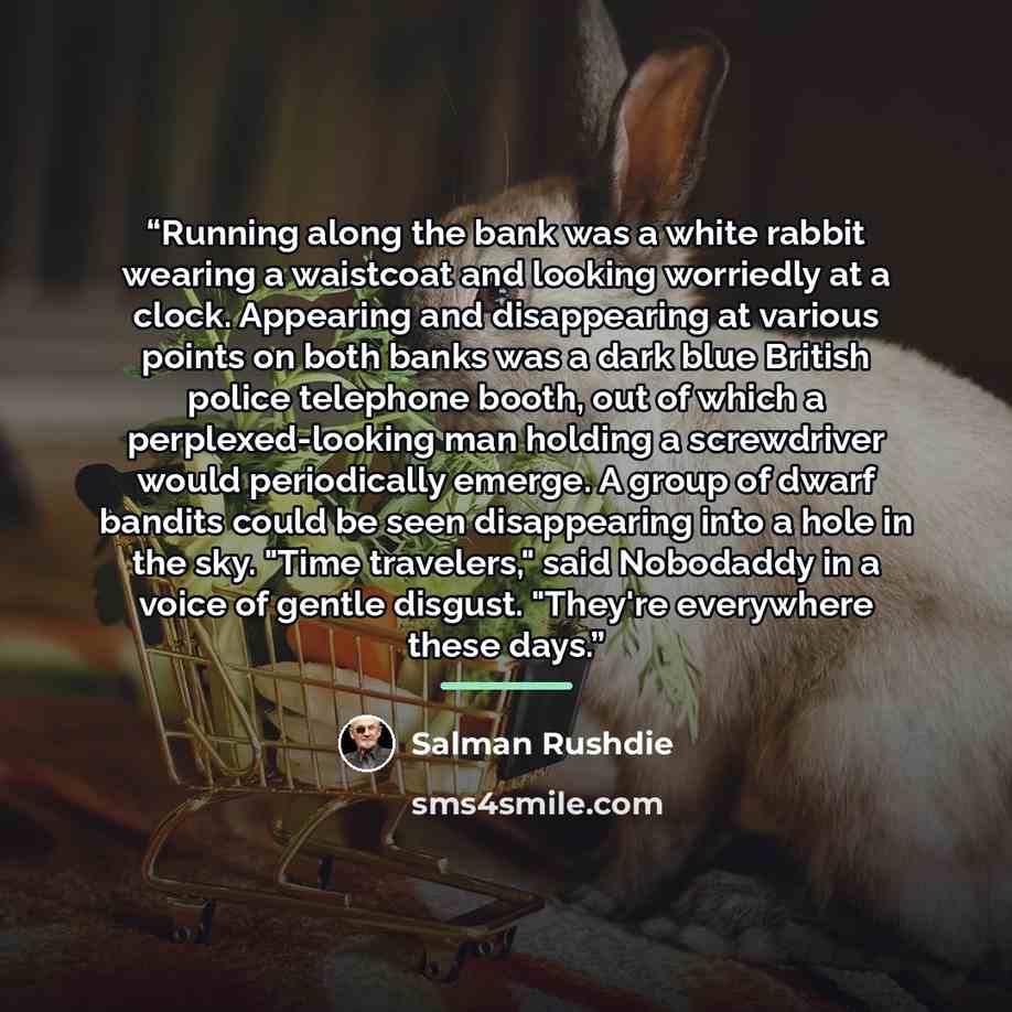 “Running along the bank was a white rabbit wearing a waistcoat and looking worriedly at a clock. Appearing and disappearing at various points on both banks was a dark blue British police telephone booth, out of which a perplexed-looking man holding a screwdriver would periodically emerge. A group…” quote by Salman Rushdie
