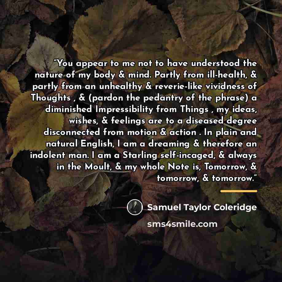 “You appear to me not to have understood the nature of my body & mind. Partly from ill-health, & partly from an unhealthy & reverie-like vividness of Thoughts , & (pardon the pedantry of the phrase) a diminished Impressibility from Things , my ideas, wishes, & feelings are to a diseased degree…” quote by Samuel Taylor Coleridge