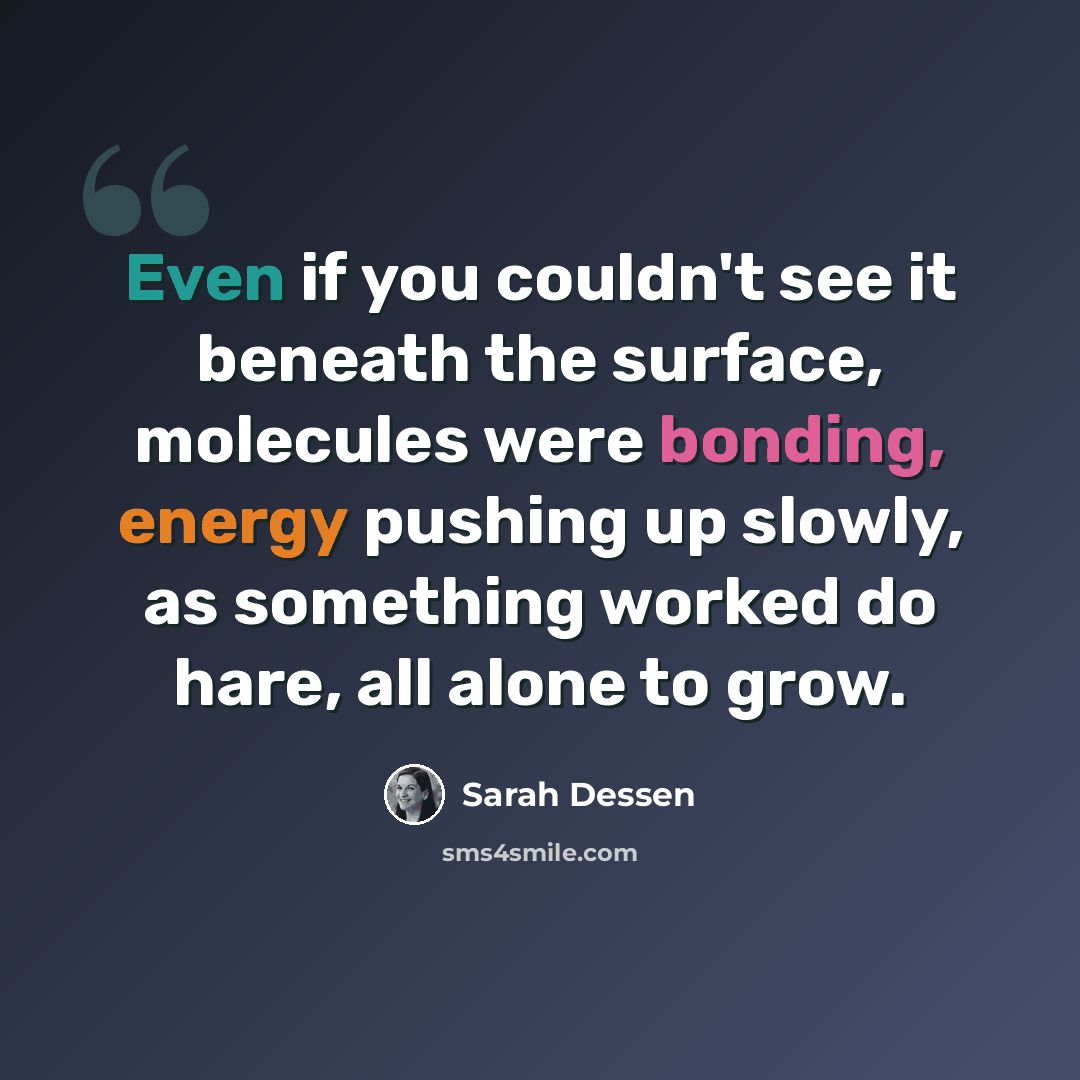“Even if you couldn't see it beneath the surface, molecules were bonding, energy pushing up slowly, as something worked do hare, all alone to grow.” quote by Sarah Dessen