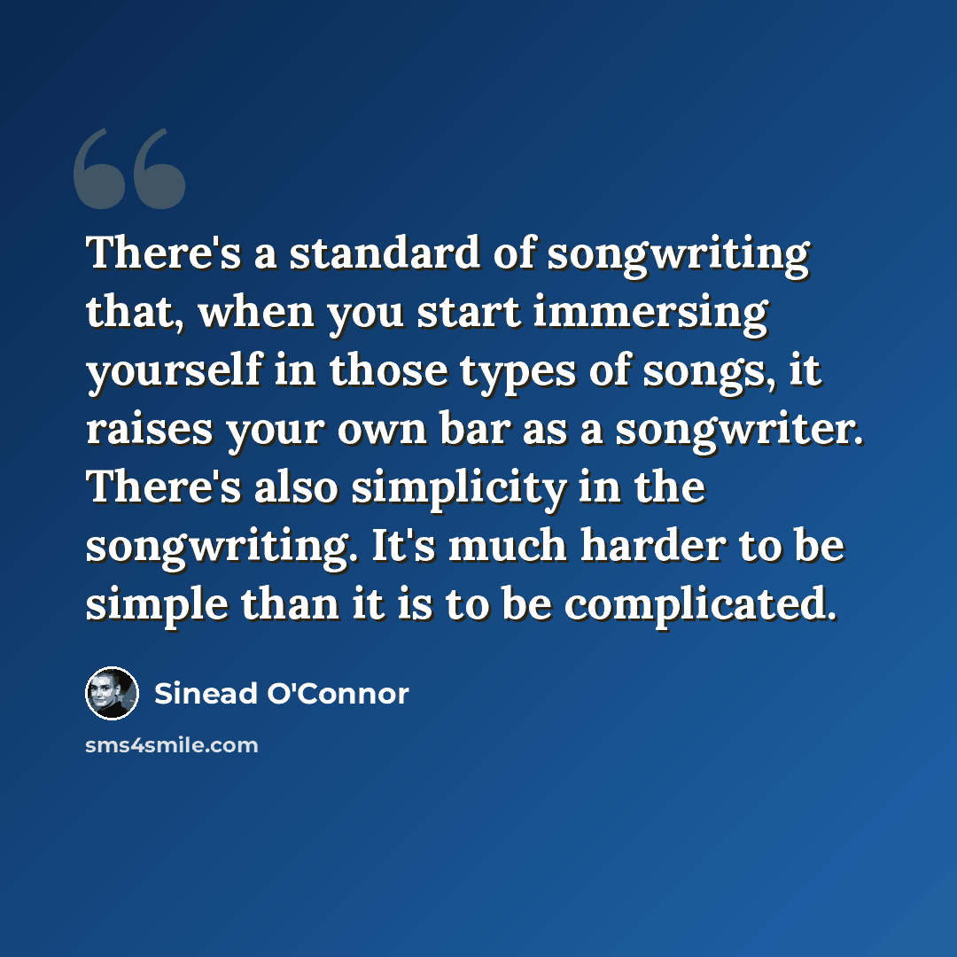 “There's a standard of songwriting that, when you start immersing yourself in those types of songs, it raises your own bar as a songwriter. There's also simplicity in the songwriting. It's much harder to be simple than it is to be complicated.” quote by Sinead O'Connor
