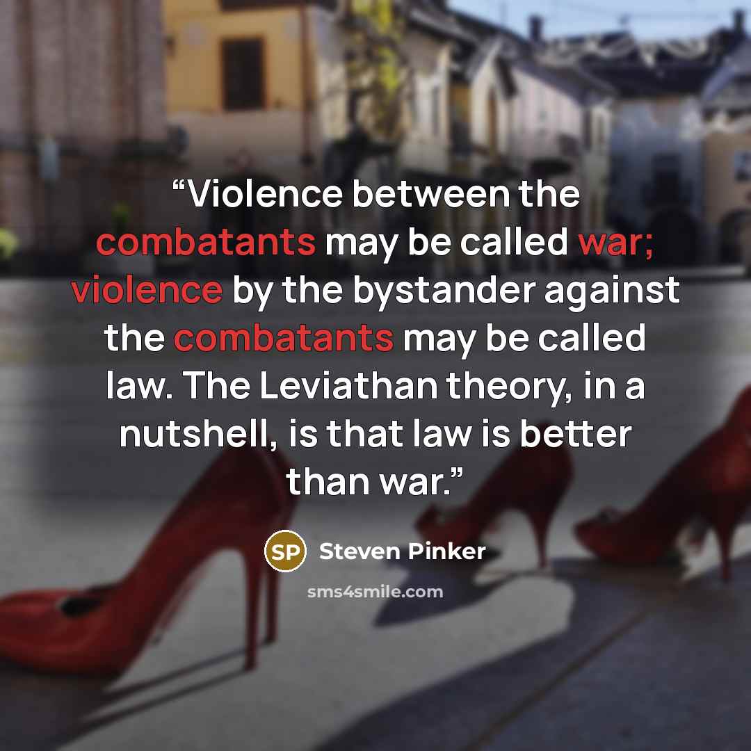 “Violence between the combatants may be called war; violence by the bystander against the combatants may be called law. The Leviathan theory, in a nutshell, is that law is better than war.” quote by Steven Pinker