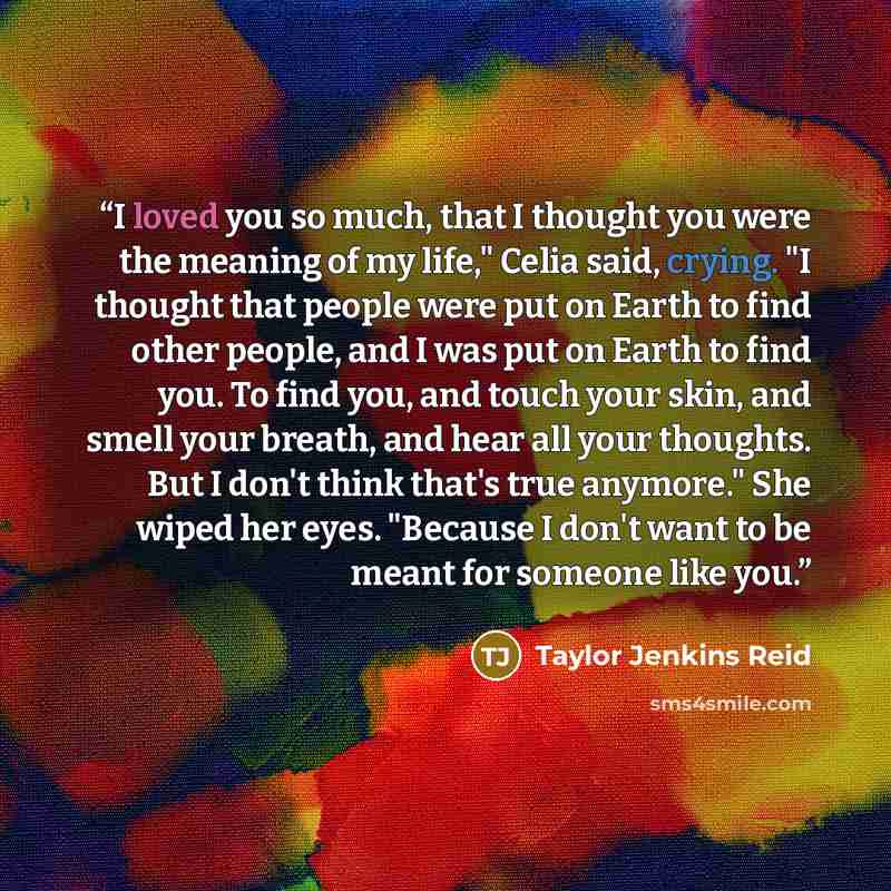 “I loved you so much, that I thought you were the meaning of my life," Celia said, crying. "I thought that people were put on Earth to find other people, and I was put on Earth to find you. To find you, and touch your skin, and smell your breath, and hear all your thoughts. But I don't think that's…” quote by Taylor Jenkins Reid