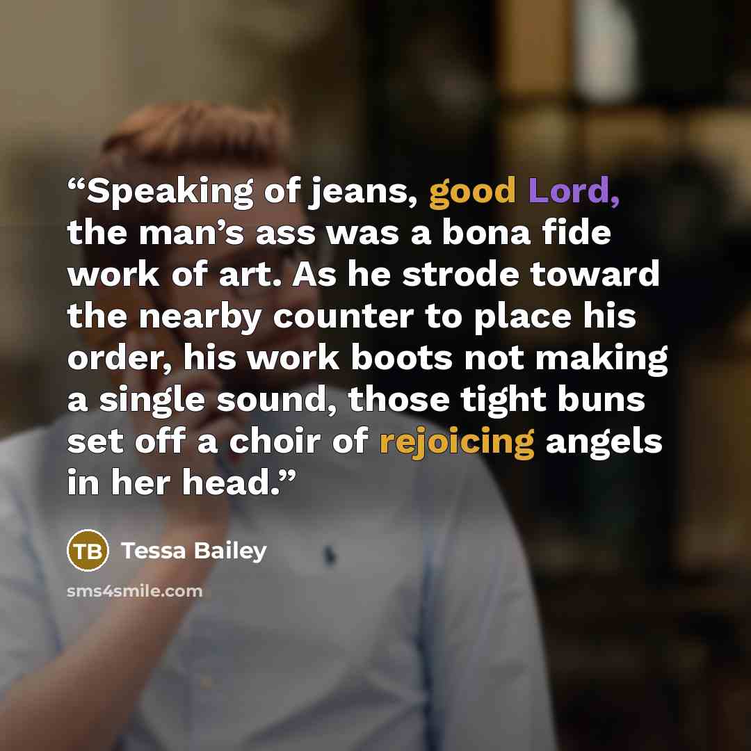 “Speaking of jeans, good Lord, the man’s ass was a bona fide work of art. As he strode toward the nearby counter to place his order, his work boots not making a single sound, those tight buns set off a choir of rejoicing angels in her head.” quote by Tessa Bailey