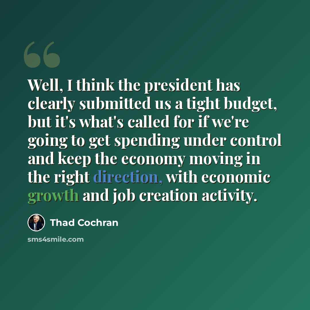 “Well, I think the president has clearly submitted us a tight budget, but it's what's called for if we're going to get spending under control and keep the economy moving in the right direction, with economic growth and job creation activity.” quote by Thad Cochran