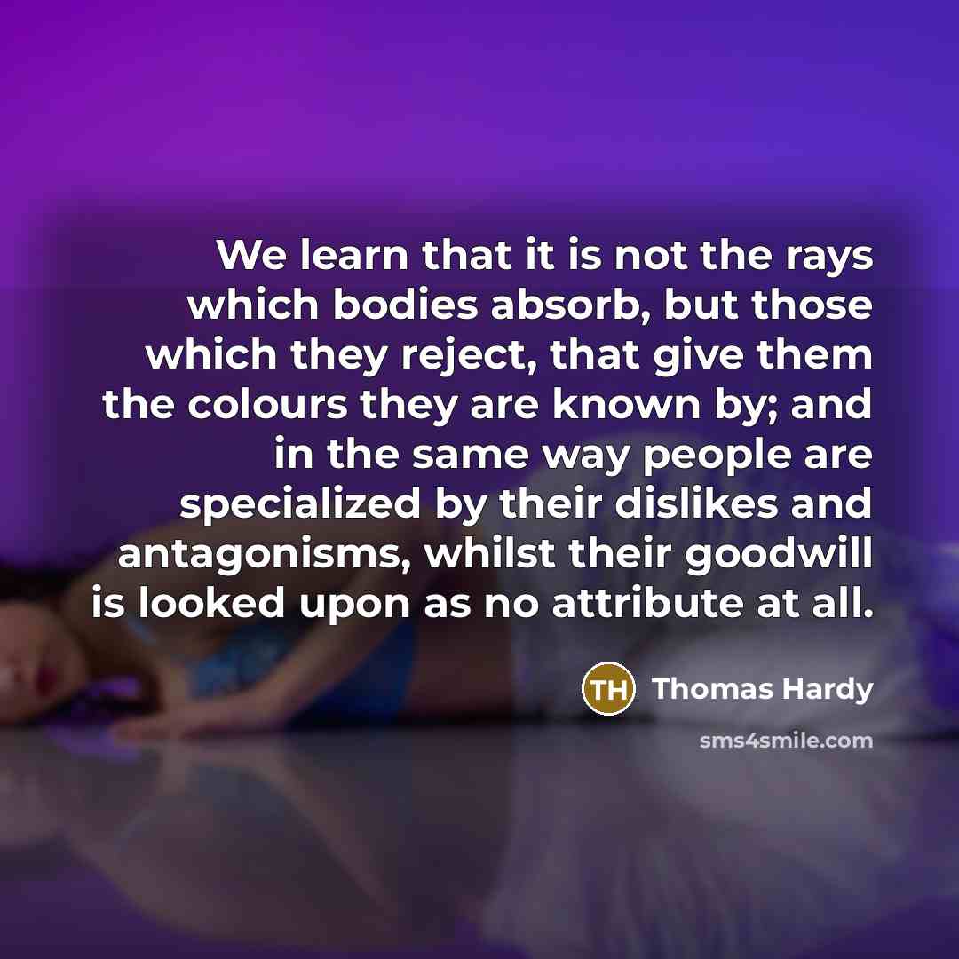 “We learn that it is not the rays which bodies absorb, but those which they reject, that give them the colours they are known by; and in the same way people are specialized by their dislikes and antagonisms, whilst their goodwill is looked upon as no attribute at all.” quote by Thomas Hardy