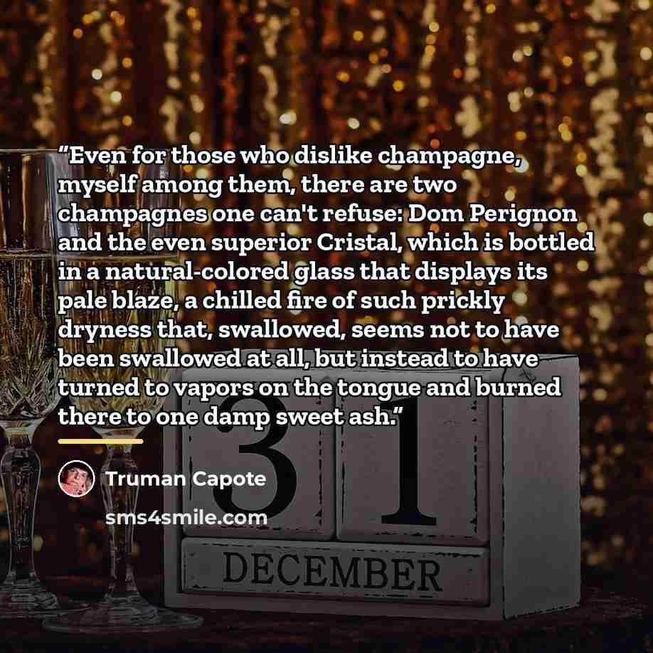 “Even for those who dislike champagne, myself among them, there are two champagnes one can't refuse: Dom Perignon and the even superior Cristal, which is bottled in a natural-colored glass that displays its pale blaze, a chilled fire of such prickly dryness that, swallowed, seems not to have been…” quote by Truman Capote