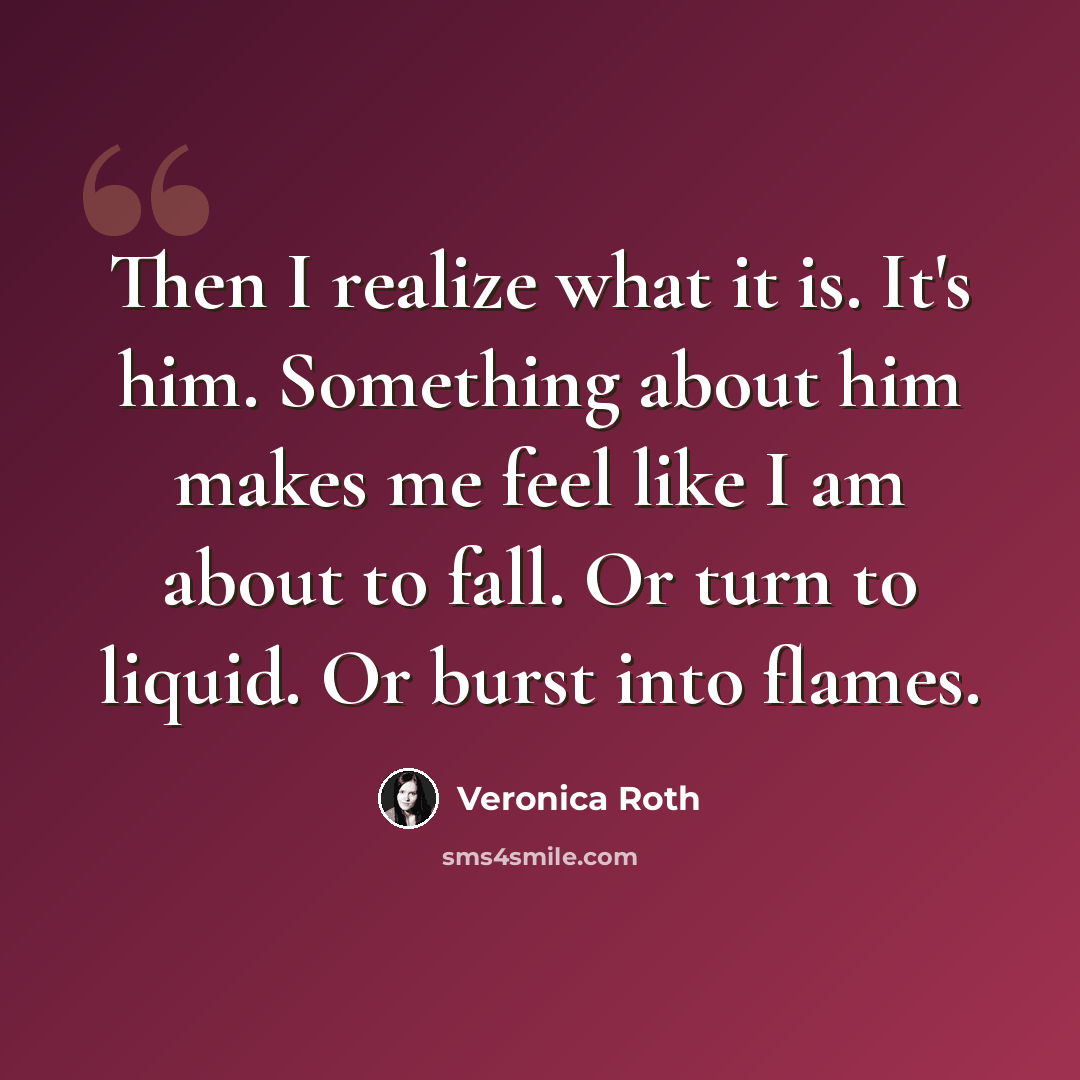 “Then I realize what it is. It's him. Something about him makes me feel like I am about to fall. Or turn to liquid. Or burst into flames.” quote by Veronica Roth