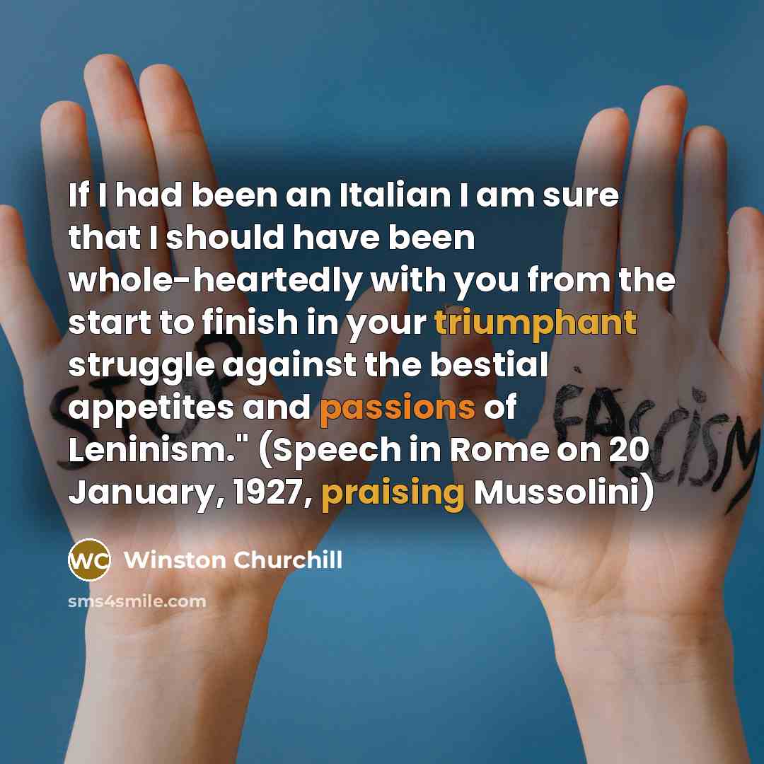 “If I had been an Italian I am sure that I should have been whole-heartedly with you from the start to finish in your triumphant struggle against the bestial appetites and passions of Leninism." (Speech in Rome on 20 January, 1927, praising Mussolini)” quote by Winston Churchill