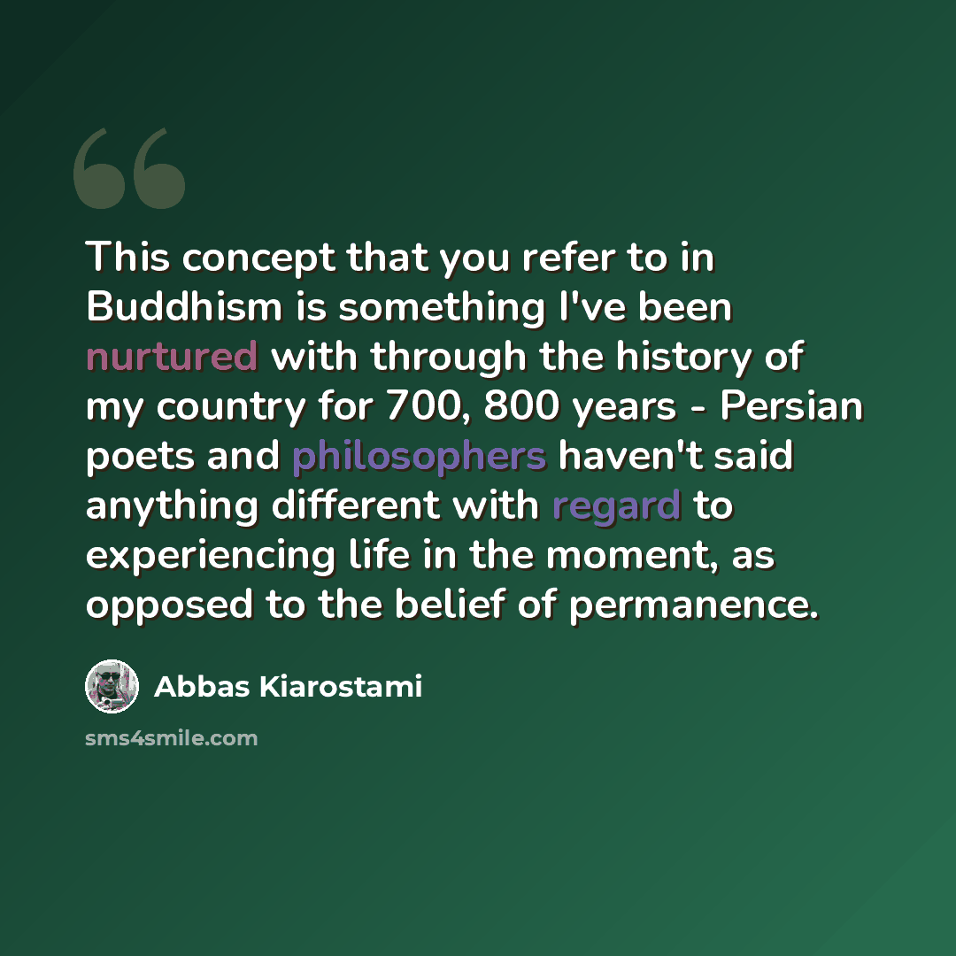 “This concept that you refer to in Buddhism is something I've been nurtured with through the history of my country for 700, 800 years - Persian poets and philosophers haven't said anything different with regard to experiencing life in the moment, as opposed to the belief of permanence.” quote by Abbas Kiarostami