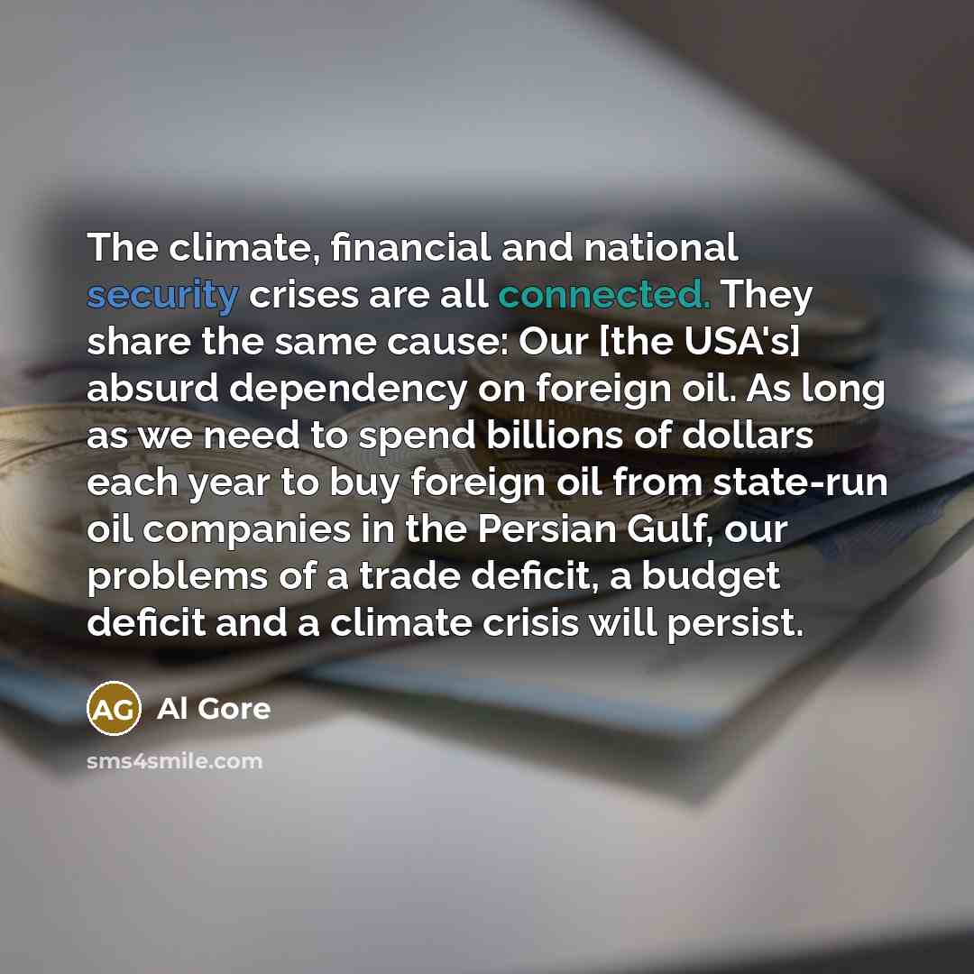 “The climate, financial and national security crises are all connected. They share the same cause: Our [the USA's] absurd dependency on foreign oil. As long as we need to spend billions of dollars each year to buy foreign oil from state-run oil companies in the Persian Gulf, our problems of a trade…” quote by Al Gore