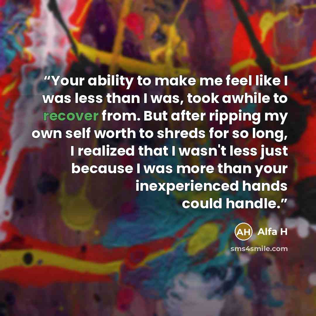 “Your ability to make me feel like I was less than I was, took awhile to recover from. But after ripping my own self worth to shreds for so long, I realized that I wasn't less just because I was more than your inexperienced hands could handle.” quote by Alfa H