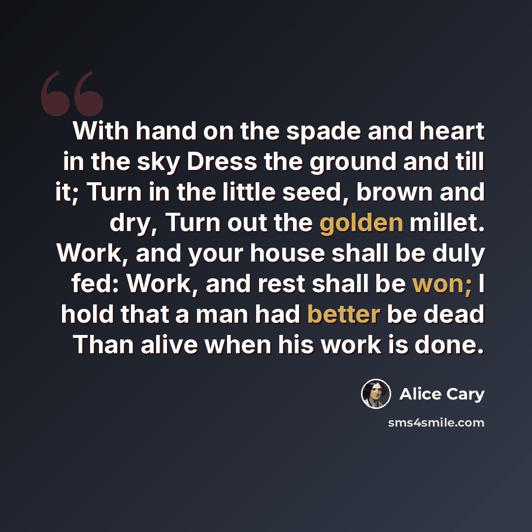 “With hand on the spade and heart in the sky Dress the ground and till it; Turn in the little seed, brown and dry, Turn out the golden millet. Work, and your house shall be duly fed: Work, and rest shall be won; I hold that a man had better be dead Than alive when his work is done.” quote by Alice Cary