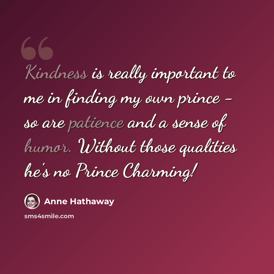 “Kindness is really important to me in finding my own prince - so are patience and a sense of humor. Without those qualities he's no Prince Charming!” quote by Anne Hathaway