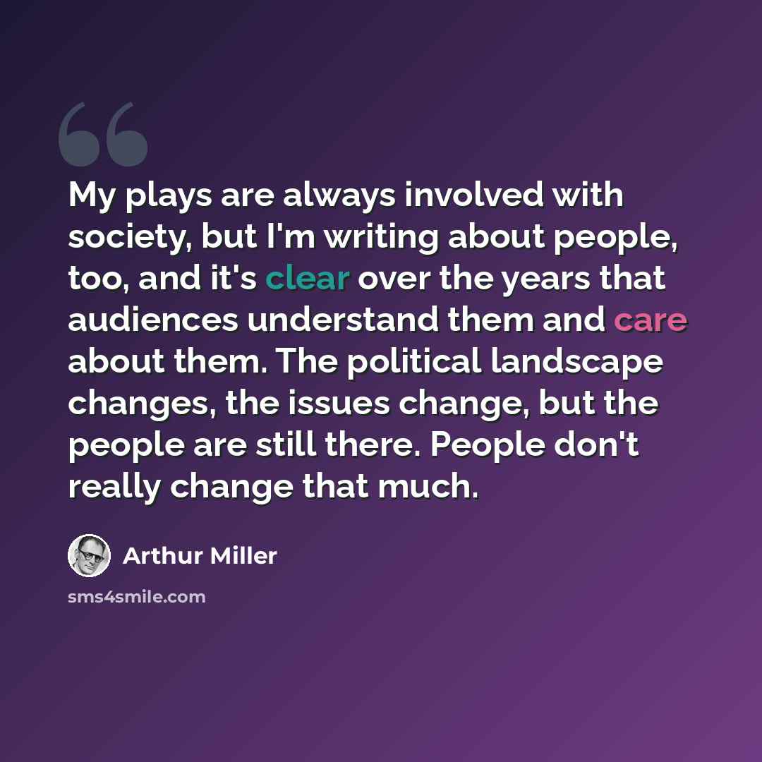 “My plays are always involved with society, but I'm writing about people, too, and it's clear over the years that audiences understand them and care about them. The political landscape changes, the issues change, but the people are still there. People don't really change that much.” quote by Arthur Miller