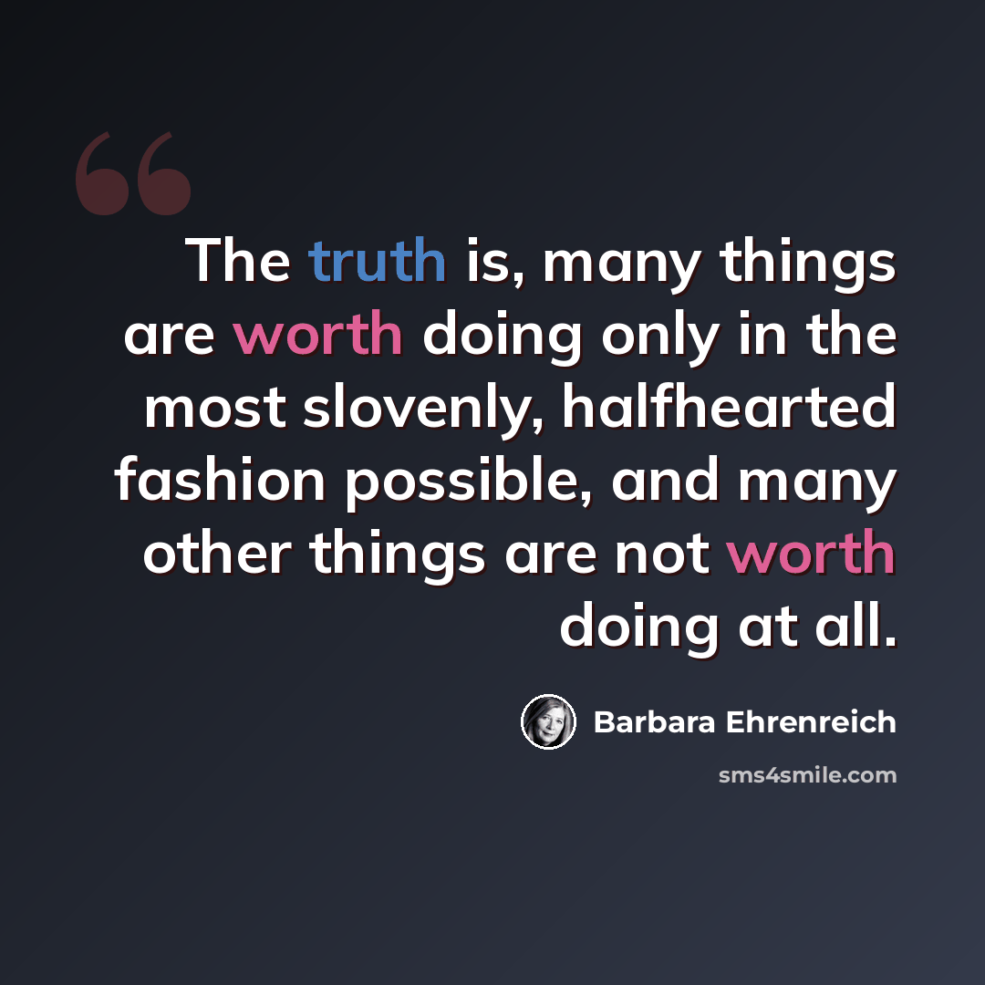 “The truth is, many things are worth doing only in the most slovenly, halfhearted fashion possible, and many other things are not worth doing at all.” quote by Barbara Ehrenreich