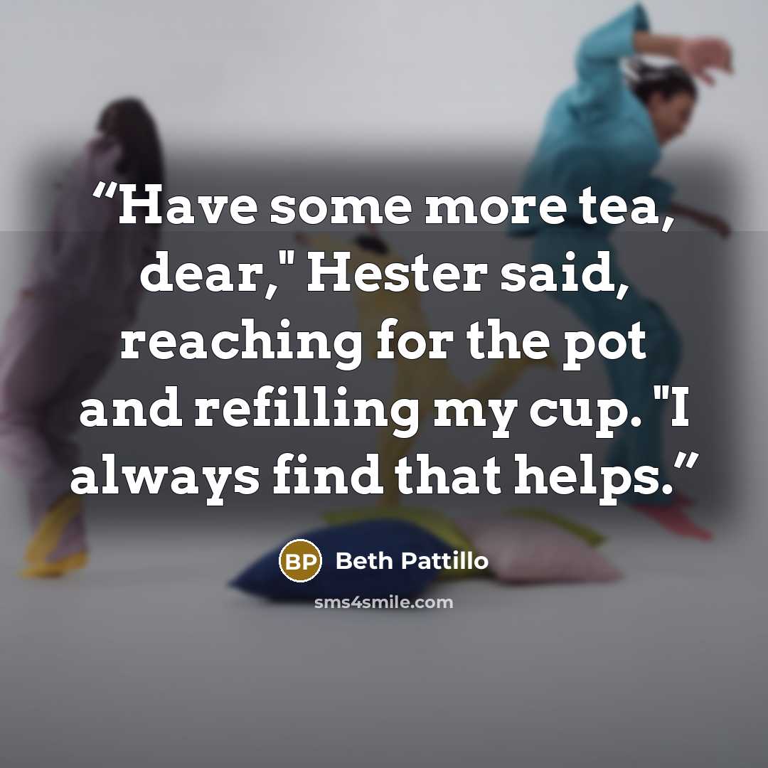 “Have some more tea, dear," Hester said, reaching for the pot and refilling my cup. "I always find that helps.” quote by Beth Pattillo